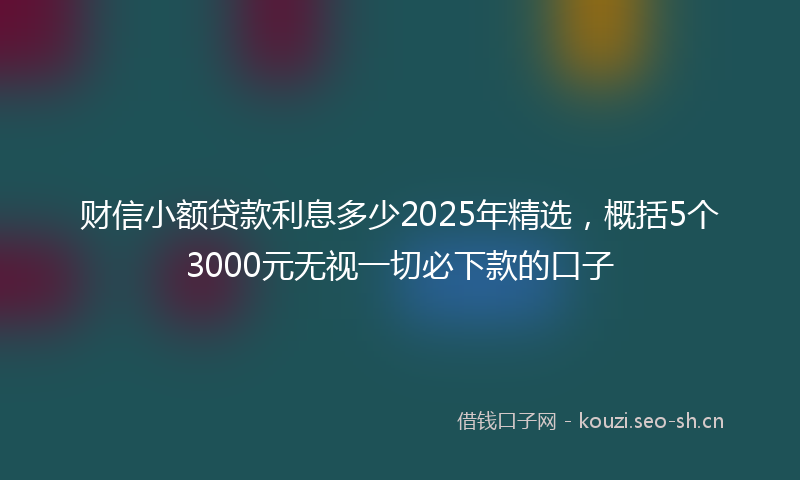 财信小额贷款利息多少2025年精选，概括5个3000元无视一切必下款的口子