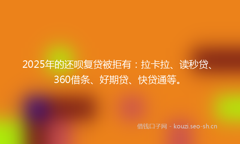 2025年的还呗复贷被拒有：拉卡拉、读秒贷、360借条、好期贷、快贷通等。