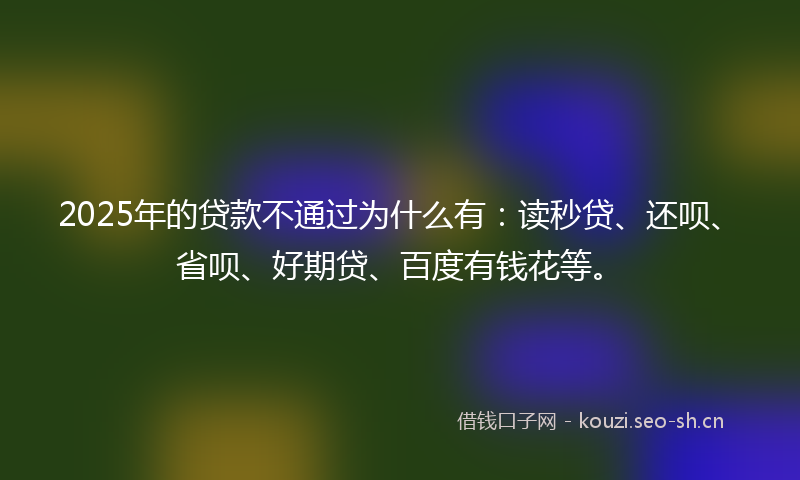 2025年的贷款不通过为什么有：读秒贷、还呗、省呗、好期贷、百度有钱花等。