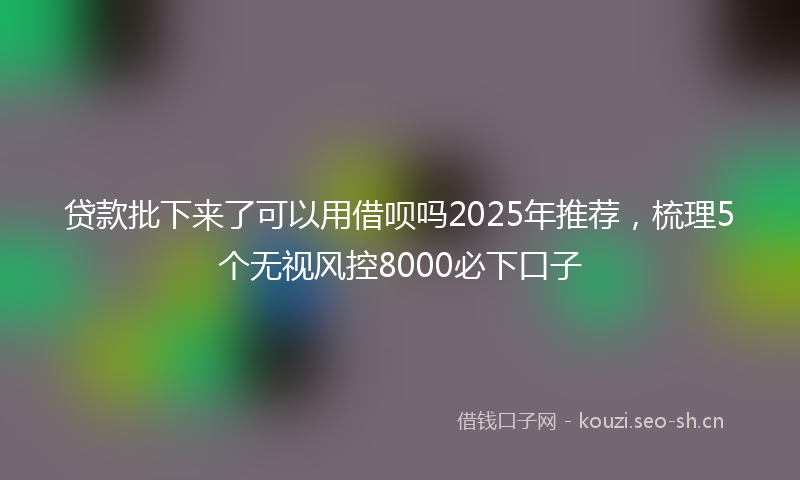贷款批下来了可以用借呗吗2025年推荐，梳理5个无视风控8000必下口子