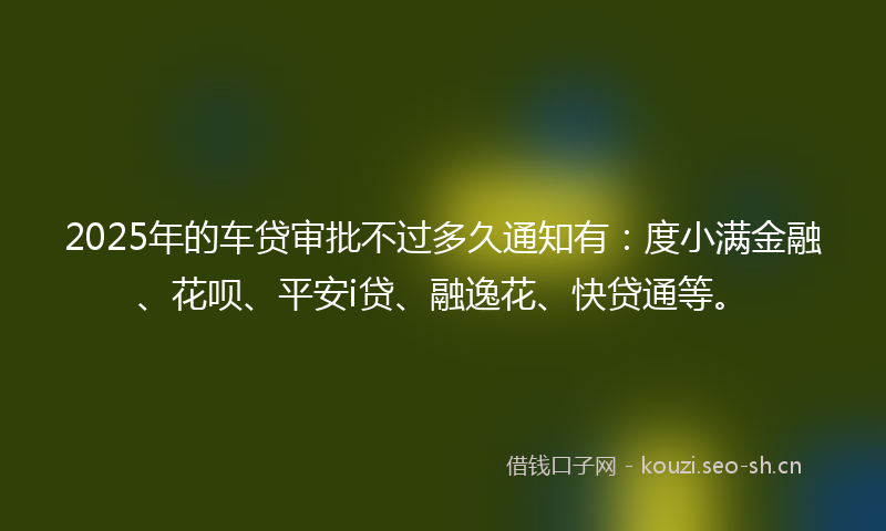 2025年的车贷审批不过多久通知有：度小满金融、花呗、平安i贷、融逸花、快贷通等。