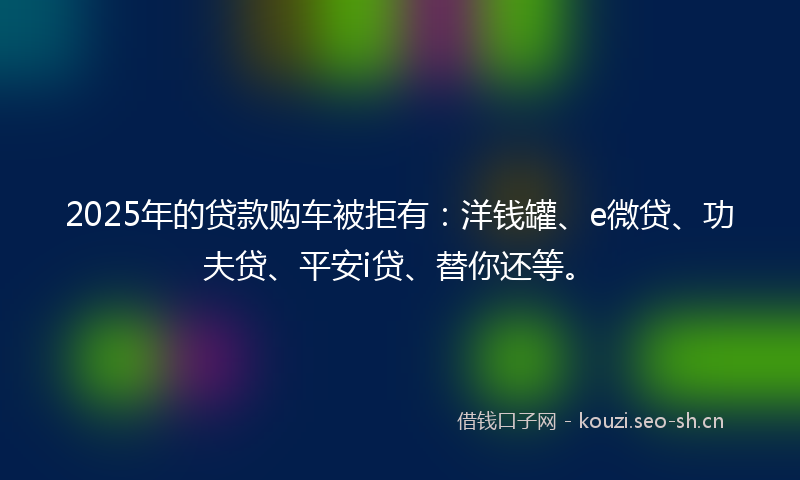 2025年的贷款购车被拒有：洋钱罐、e微贷、功夫贷、平安i贷、替你还等。