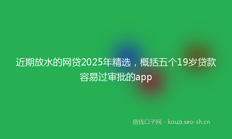 近期放水的网贷2025年精选，概括五个19岁贷款容易过审批的app