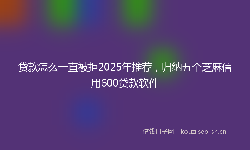 贷款怎么一直被拒2025年推荐，归纳五个芝麻信用600贷款软件