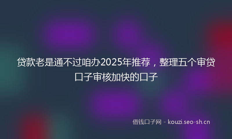 贷款老是通不过咱办2025年推荐,整理五个审贷口子审核加快的口子