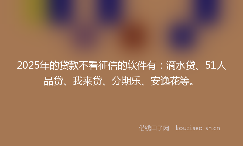 2025年的贷款不看征信的软件有：滴水贷、51人品贷、我来贷、分期乐、安逸花等。