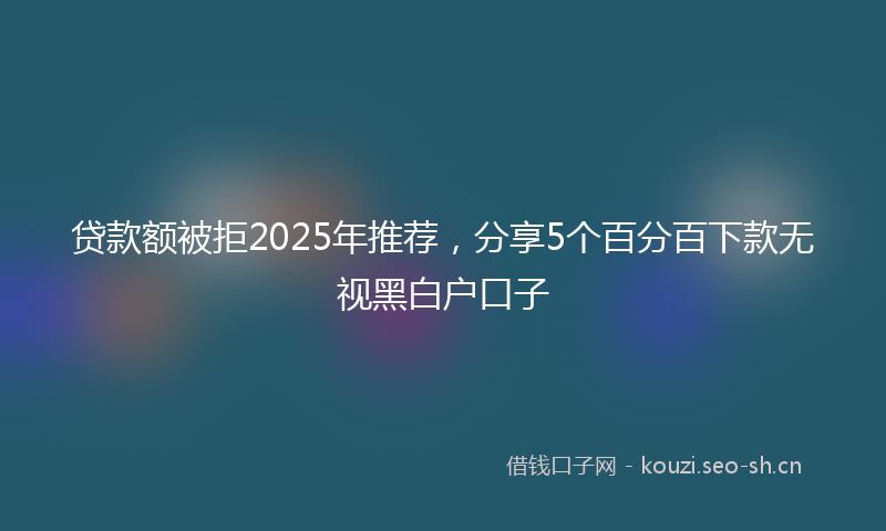 贷款额被拒2025年推荐，分享5个百分百下款无视黑白户口子