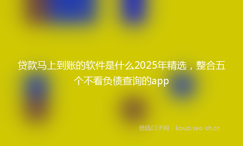 贷款马上到账的软件是什么2025年精选，整合五个不看负债查询的app