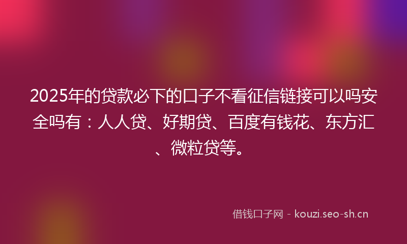 2025年的贷款必下的口子不看征信链接可以吗安全吗有：人人贷、好期贷、百度有钱花、东方汇、微粒贷等。