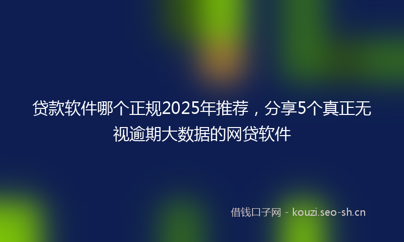 贷款软件哪个正规2025年推荐，分享5个真正无视逾期大数据的网贷软件