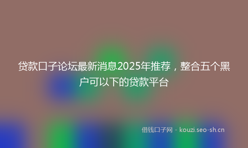 贷款口子论坛最新消息2025年推荐，整合五个黑户可以下的贷款平台