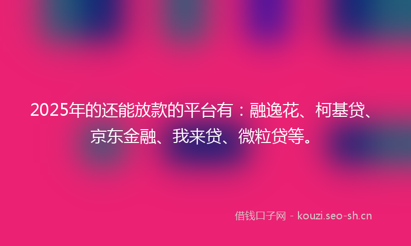 2025年的还能放款的平台有：融逸花、柯基贷、京东金融、我来贷、微粒贷等。