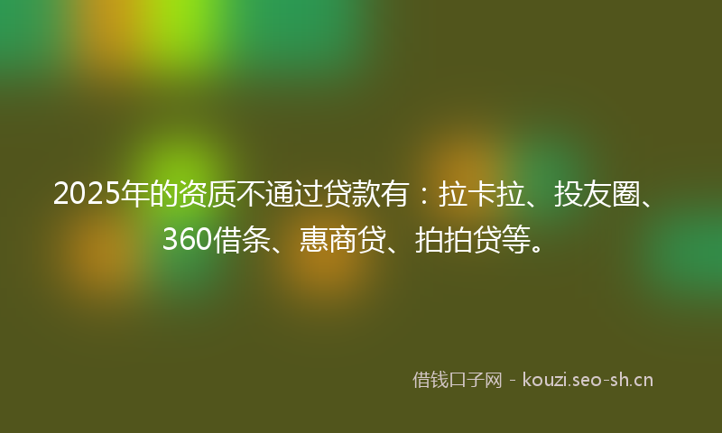 2025年的资质不通过贷款有：拉卡拉、投友圈、360借条、惠商贷、拍拍贷等。