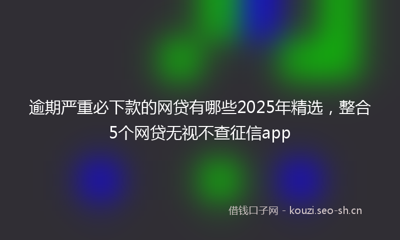 逾期严重必下款的网贷有哪些2025年精选，整合5个网贷无视不查征信app