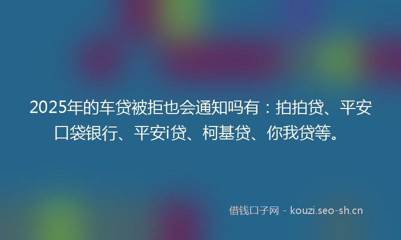2025年的车贷被拒也会通知吗有：拍拍贷、平安口袋银行、平安i贷、柯基贷、你我贷等。
