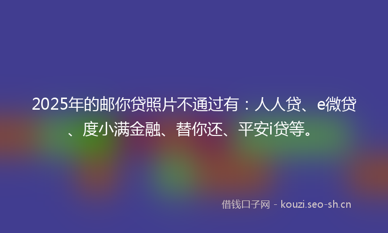 2025年的邮你贷照片不通过有：人人贷、e微贷、度小满金融、替你还、平安i贷等。