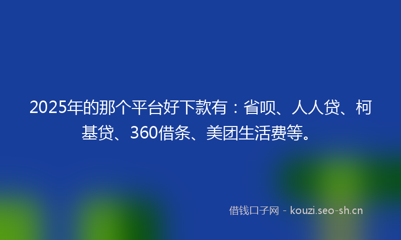 2025年的那个平台好下款有：省呗、人人贷、柯基贷、360借条、美团生活费等。