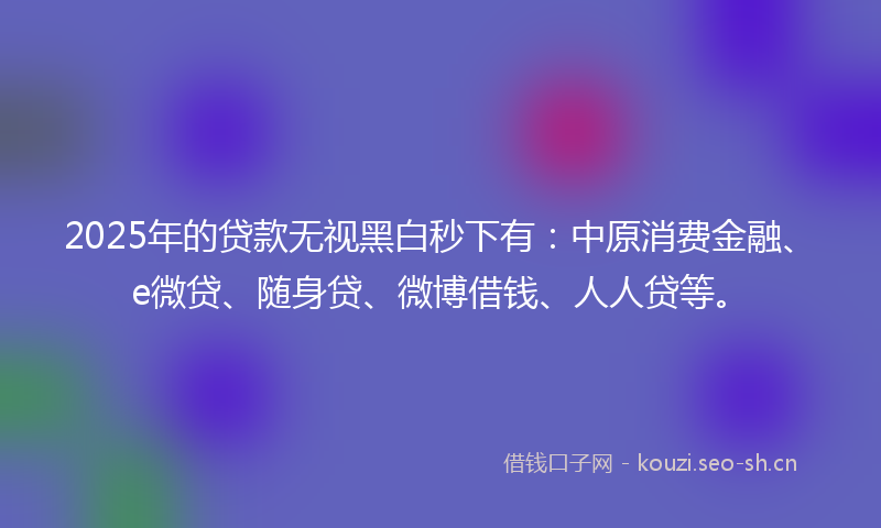 2025年的贷款无视黑白秒下有：中原消费金融、e微贷、随身贷、微博借钱、人人贷等。