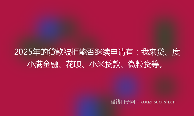 2025年的贷款被拒能否继续申请有：我来贷、度小满金融、花呗、小米贷款、微粒贷等。