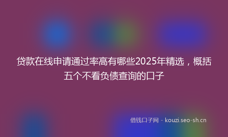 贷款在线申请通过率高有哪些2025年精选，概括五个不看负债查询的口子