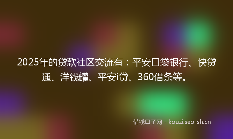 2025年的贷款社区交流有：平安口袋银行、快贷通、洋钱罐、平安i贷、360借条等。