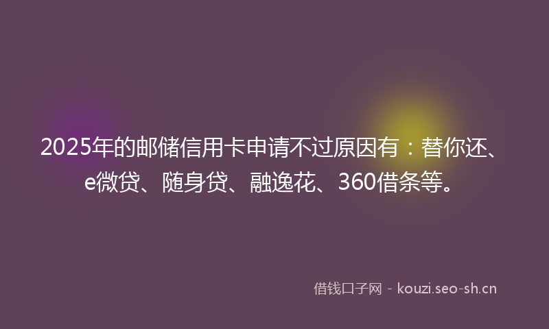 2025年的邮储信用卡申请不过原因有:替你还、e微贷、随身贷、融逸花、360借条等。