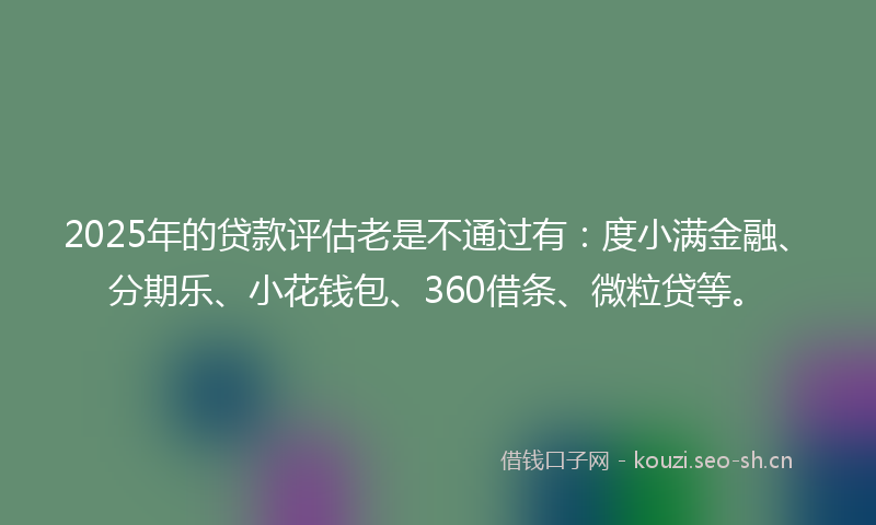2025年的贷款评估老是不通过有：度小满金融、分期乐、小花钱包、360借条、微粒贷等。