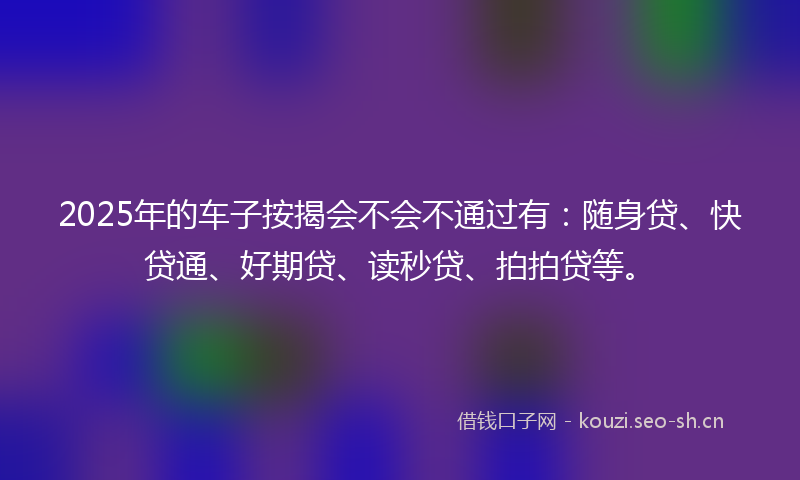 2025年的车子按揭会不会不通过有：随身贷、快贷通、好期贷、读秒贷、拍拍贷等。