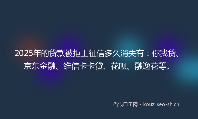 2025年的贷款被拒上征信多久消失有：你我贷、京东金融、维信卡卡贷、花呗、融逸花等。