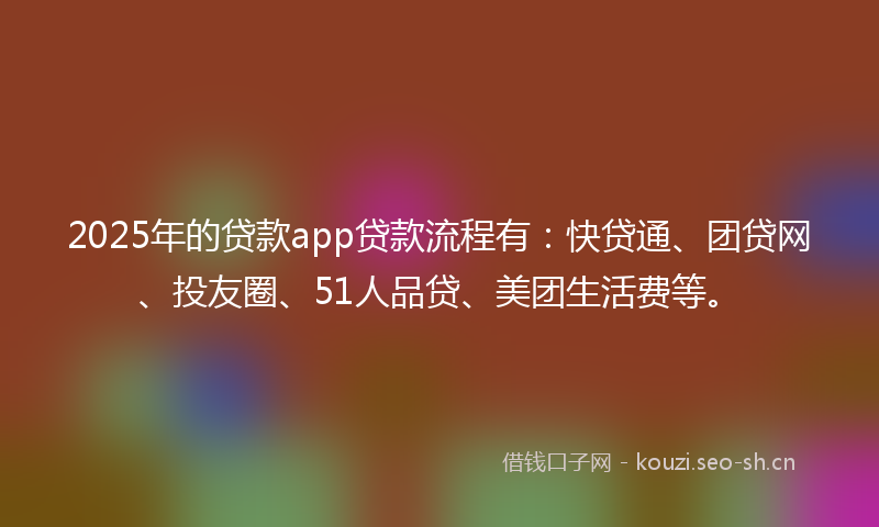 2025年的贷款app贷款流程有：快贷通、团贷网、投友圈、51人品贷、美团生活费等。