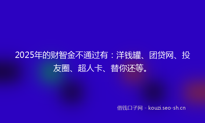 2025年的财智金不通过有：洋钱罐、团贷网、投友圈、超人卡、替你还等。