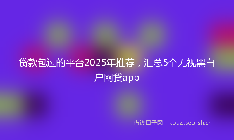 贷款包过的平台2025年推荐，汇总5个无视黑白户网贷app