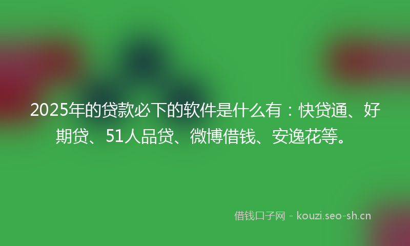 2025年的贷款必下的软件是什么有：快贷通、好期贷、51人品贷、微博借钱、安逸花等。