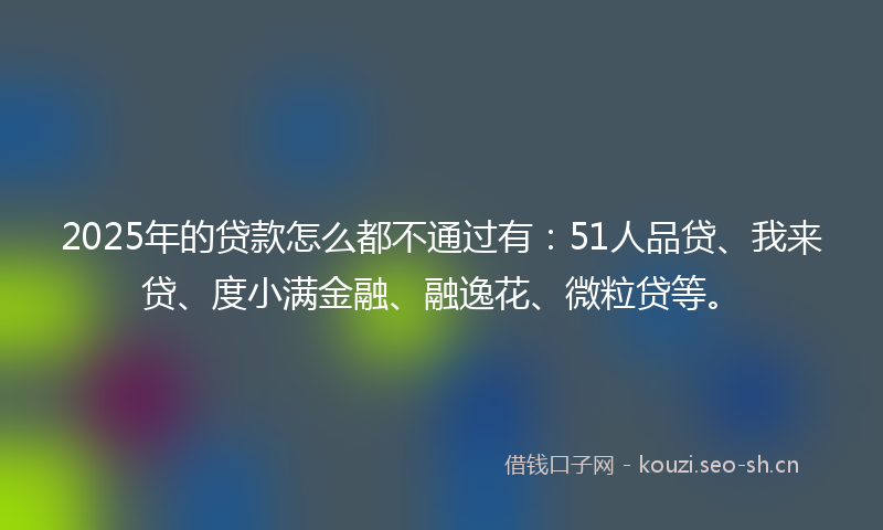 2025年的贷款怎么都不通过有：51人品贷、我来贷、度小满金融、融逸花、微粒贷等。