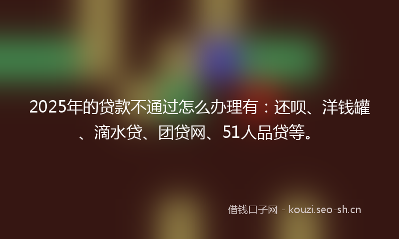 2025年的贷款不通过怎么办理有：还呗、洋钱罐、滴水贷、团贷网、51人品贷等。