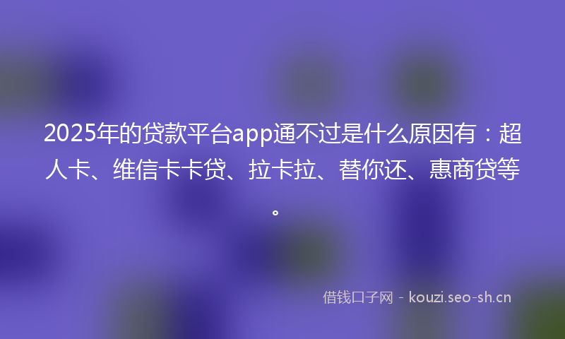 2025年的贷款平台app通不过是什么原因有：超人卡、维信卡卡贷、拉卡拉、替你还、惠商贷等。