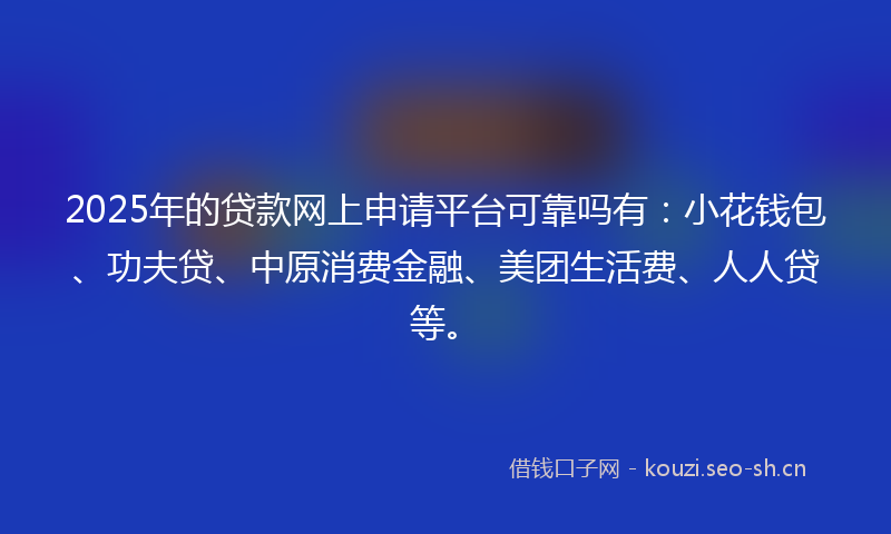 2025年的贷款网上申请平台可靠吗有：小花钱包、功夫贷、中原消费金融、美团生活费、人人贷等。