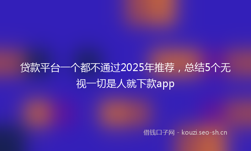 贷款平台一个都不通过2025年推荐，总结5个无视一切是人就下款app