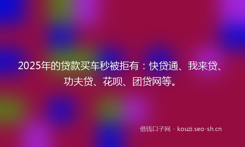 2025年的贷款买车秒被拒有：快贷通、我来贷、功夫贷、花呗、团贷网等。