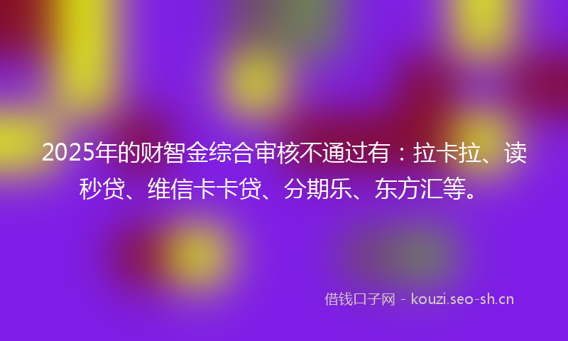 2025年的财智金综合审核不通过有：拉卡拉、读秒贷、维信卡卡贷、分期乐、东方汇等。