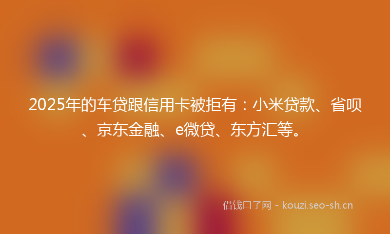 2025年的车贷跟信用卡被拒有:小米贷款、省呗、京东金融、e微贷、东方汇等。