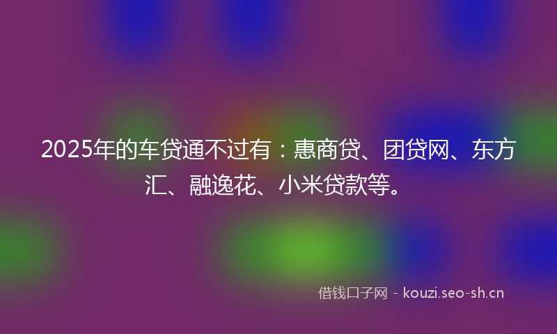 2025年的车贷通不过有：惠商贷、团贷网、东方汇、融逸花、小米贷款等。