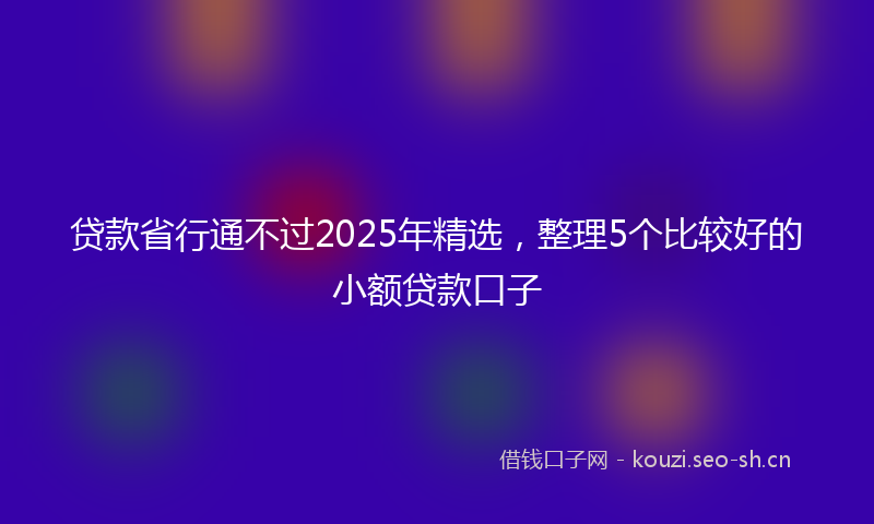 贷款省行通不过2025年精选，整理5个比较好的小额贷款口子