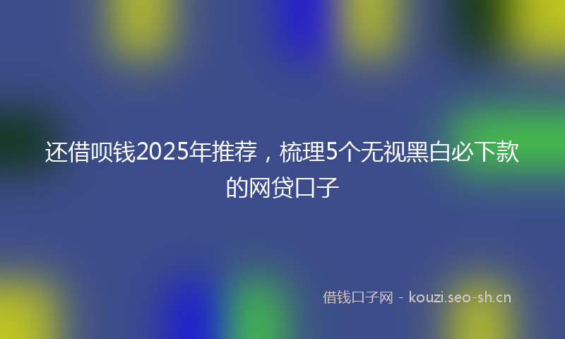 还借呗钱2025年推荐，梳理5个无视黑白必下款的网贷口子