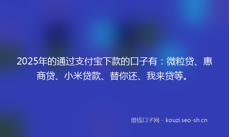 2025年的通过支付宝下款的口子有：微粒贷、惠商贷、小米贷款、替你还、我来贷等。