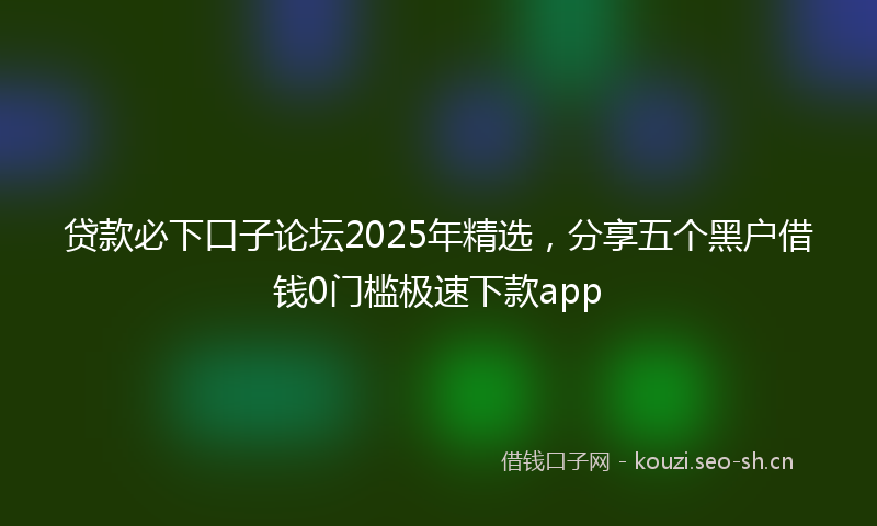 贷款必下口子论坛2025年精选，分享五个黑户借钱0门槛极速下款app