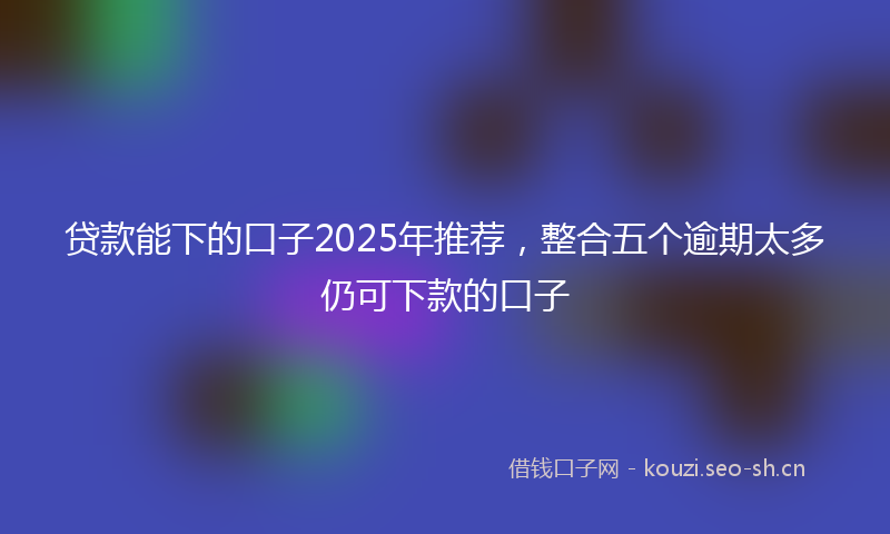 贷款能下的口子2025年推荐,整合五个逾期太多仍可下款的口子