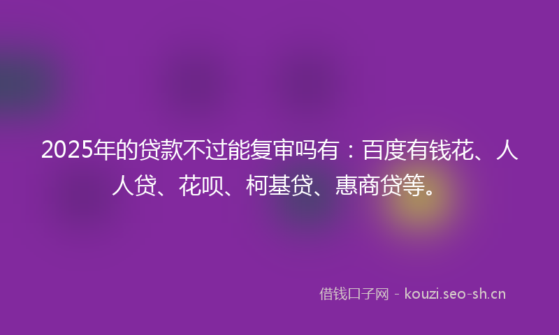 2025年的贷款不过能复审吗有：百度有钱花、人人贷、花呗、柯基贷、惠商贷等。