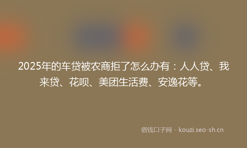 2025年的车贷被农商拒了怎么办有：人人贷、我来贷、花呗、美团生活费、安逸花等。