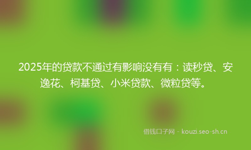 2025年的贷款不通过有影响没有有：读秒贷、安逸花、柯基贷、小米贷款、微粒贷等。